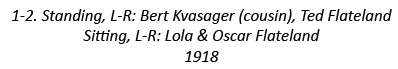 1-2. Standing, L-R: Bert Kvasager (cousin), Ted Flateland Sitting, L-R: Lola & Oscar Flateland 1918