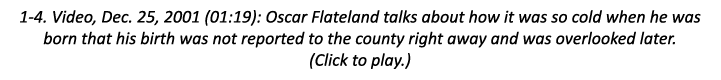 1-4. Video, Dec. 25, 2001 (01:19): Oscar Flateland talks about how it was so cold when he was born that his birth was...
