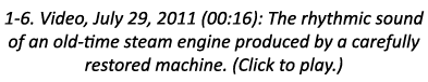 1-6. Video, July 29, 2011 (00:16): The rhythmic sound of an old-time steam engine produced by a carefully restored ma...