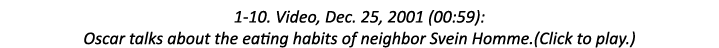 1-10. Video, Dec. 25, 2001 (00:59): Oscar talks about the eating habits of neighbor Svein Homme.(Click to play.)