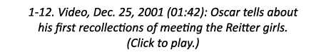 1-12. Video, Dec. 25, 2001 (01:42): Oscar tells about his first recollections of meeting the Reitter girls. (Click to...