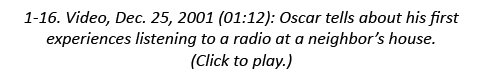 1-16. Video, Dec. 25, 2001 (01:12): Oscar tells about his first experiences listening to a radio at a neighbor’s hous...