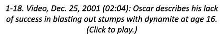 1-18. Video, Dec. 25, 2001 (02:04): Oscar describes his lack of success in blasting out stumps with dynamite at age 1...