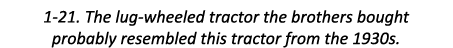 1-21. The lug-wheeled tractor the brothers bought probably resembled this tractor from the 1930s.