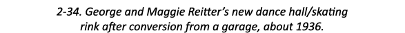 2-34. George and Maggie Reitter’s new dance hall/skating rink after conversion from a garage, about 1936.