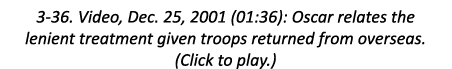 3-36. Video, Dec. 25, 2001 (01:36): Oscar relates the lenient treatment given troops returned from overseas. (Click t...
