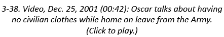 3-38. Video, Dec. 25, 2001 (00:42): Oscar talks about having no civilian clothes while home on leave from the Army. (...