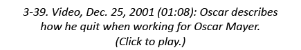 3-39. Video, Dec. 25, 2001 (01:08): Oscar describes how he quit when working for Oscar Mayer. (Click to play.)