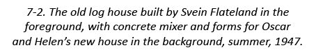 7-2. The old log house built by Svein Flateland in the foreground, with concrete mixer and forms for Oscar and Helen’...